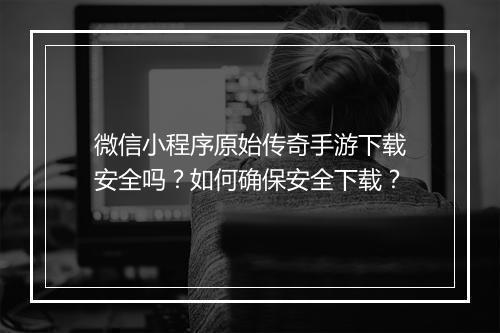 微信小程序原始传奇手游下载安全吗？如何确保安全下载？