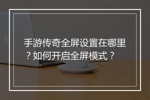 手游传奇全屏设置在哪里？如何开启全屏模式？