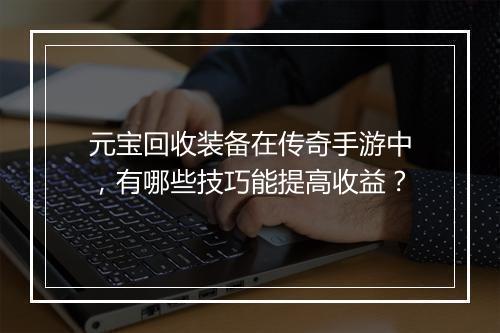 元宝回收装备在传奇手游中，有哪些技巧能提高收益？