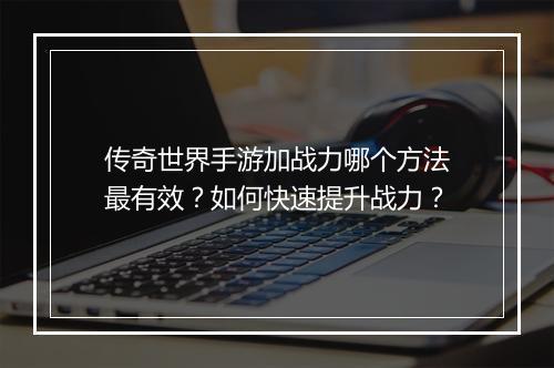 传奇世界手游加战力哪个方法最有效？如何快速提升战力？