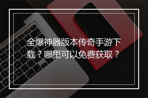 全爆神器版本传奇手游下载？哪里可以免费获取？