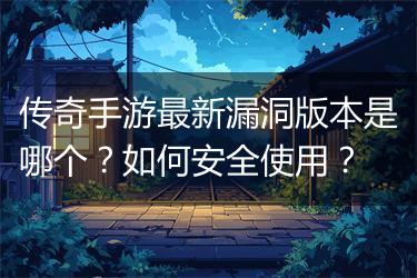 传奇手游最新漏洞版本是哪个？如何安全使用？