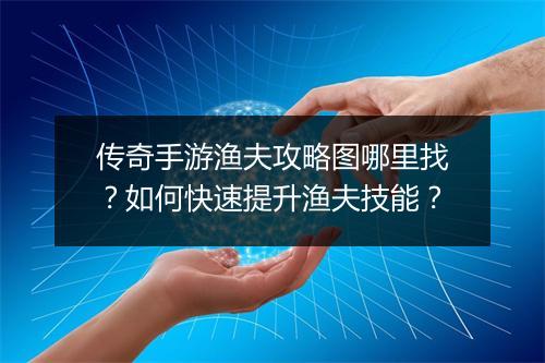 传奇手游渔夫攻略图哪里找？如何快速提升渔夫技能？