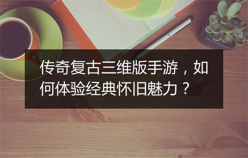 传奇复古三维版手游，如何体验经典怀旧魅力？