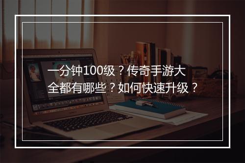 一分钟100级？传奇手游大全都有哪些？如何快速升级？