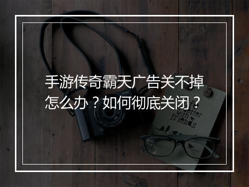 手游传奇霸天广告关不掉怎么办？如何彻底关闭？