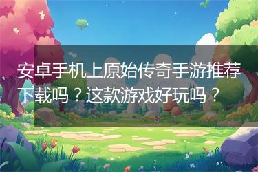安卓手机上原始传奇手游推荐下载吗？这款游戏好玩吗？