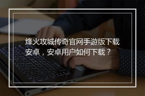 烽火攻城传奇官网手游版下载安卓，安卓用户如何下载？