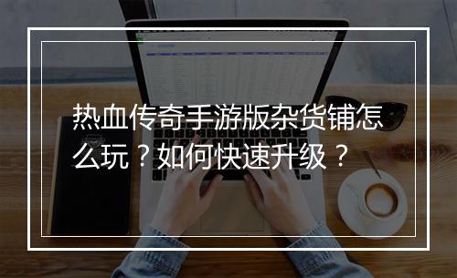 热血传奇手游版杂货铺怎么玩？如何快速升级？