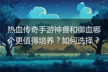热血传奇手游神兽和御血哪个更值得培养？如何选择？