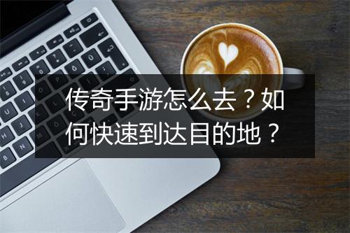 传奇手游怎么去？如何快速到达目的地？