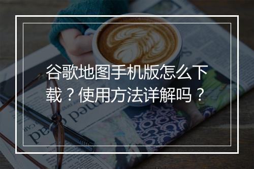 谷歌地图手机版怎么下载？使用方法详解吗？