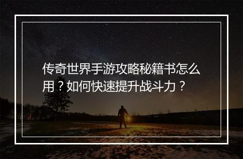 传奇世界手游攻略秘籍书怎么用？如何快速提升战斗力？