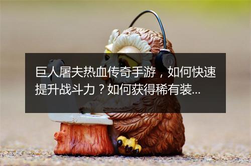 巨人屠夫热血传奇手游，如何快速提升战斗力？如何获得稀有装备？
