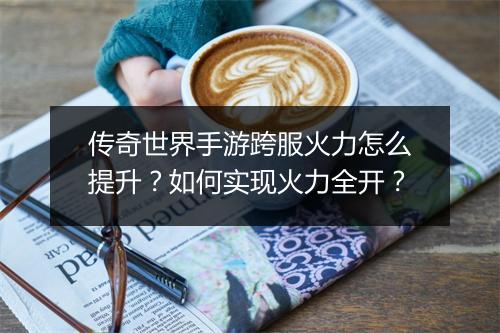 传奇世界手游跨服火力怎么提升？如何实现火力全开？