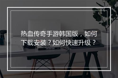 热血传奇手游韩国版，如何下载安装？如何快速升级？