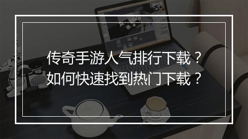 传奇手游人气排行下载？如何快速找到热门下载？