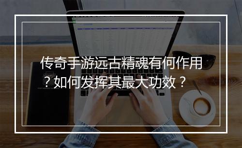 传奇手游远古精魂有何作用？如何发挥其最大功效？