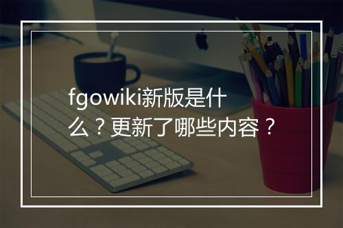 fgowiki新版是什么？更新了哪些内容？