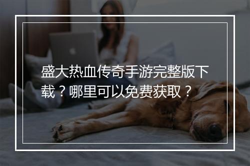 盛大热血传奇手游完整版下载？哪里可以免费获取？