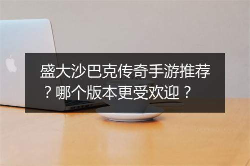 盛大沙巴克传奇手游推荐？哪个版本更受欢迎？
