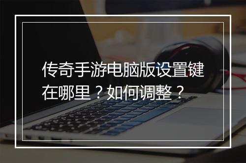 传奇手游电脑版设置键在哪里？如何调整？