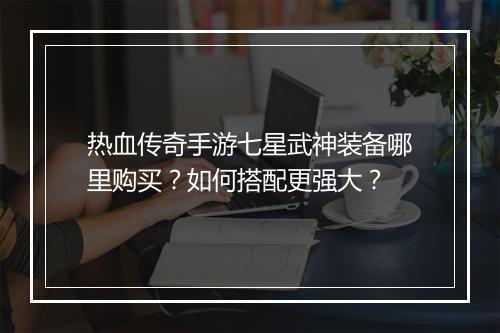热血传奇手游七星武神装备哪里购买？如何搭配更强大？
