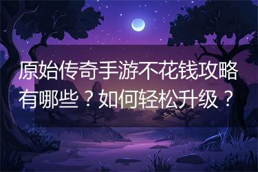 原始传奇手游不花钱攻略有哪些？如何轻松升级？