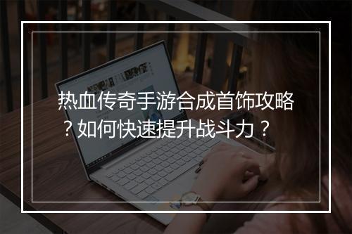 热血传奇手游合成首饰攻略？如何快速提升战斗力？