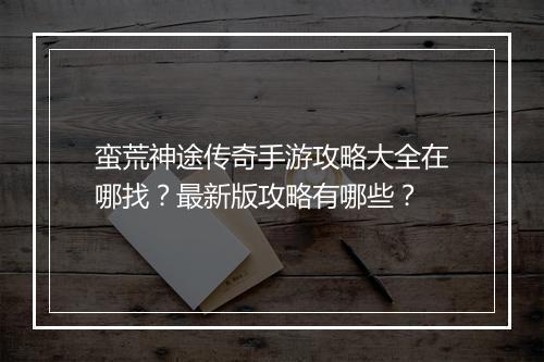蛮荒神途传奇手游攻略大全在哪找？最新版攻略有哪些？