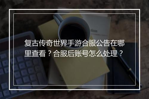复古传奇世界手游合服公告在哪里查看？合服后账号怎么处理？
