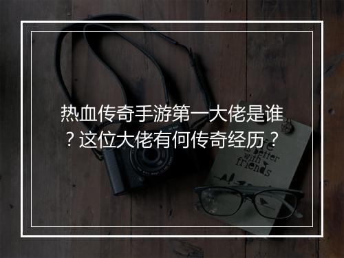 热血传奇手游第一大佬是谁？这位大佬有何传奇经历？