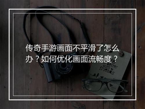 传奇手游画面不平滑了怎么办？如何优化画面流畅度？