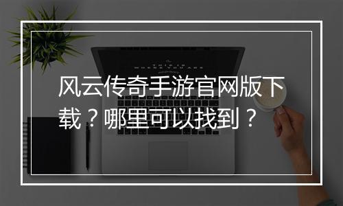 风云传奇手游官网版下载？哪里可以找到？