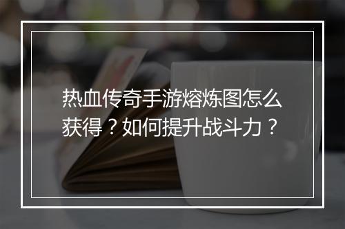 热血传奇手游熔炼图怎么获得？如何提升战斗力？