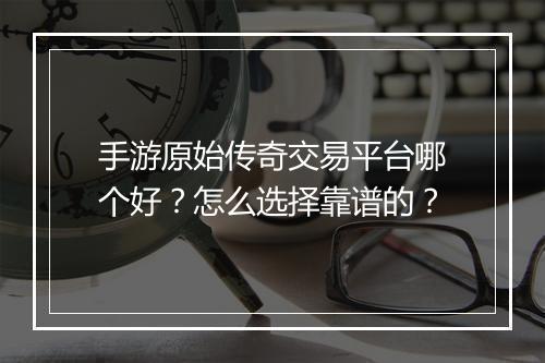 手游原始传奇交易平台哪个好？怎么选择靠谱的？