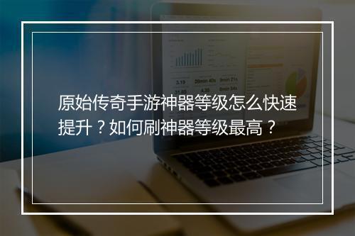 原始传奇手游神器等级怎么快速提升？如何刷神器等级最高？