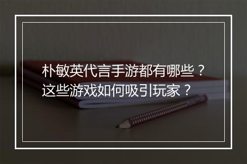 朴敏英代言手游都有哪些？这些游戏如何吸引玩家？
