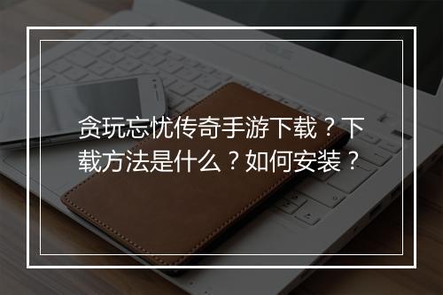 贪玩忘忧传奇手游下载？下载方法是什么？如何安装？