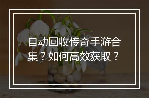 自动回收传奇手游合集？如何高效获取？