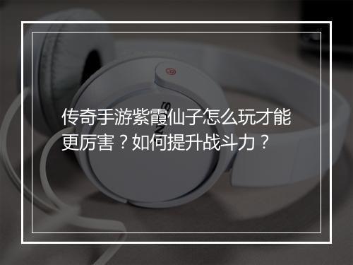 传奇手游紫霞仙子怎么玩才能更厉害？如何提升战斗力？