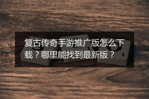 复古传奇手游推广版怎么下载？哪里能找到最新版？