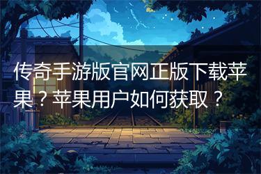 传奇手游版官网正版下载苹果？苹果用户如何获取？