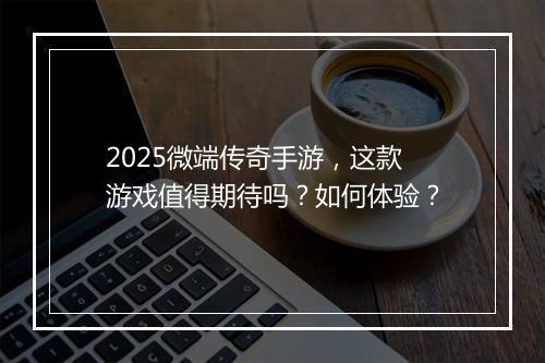 2025微端传奇手游，这款游戏值得期待吗？如何体验？
