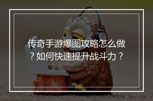 传奇手游爆图攻略怎么做？如何快速提升战斗力？