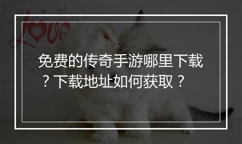 免费的传奇手游哪里下载？下载地址如何获取？