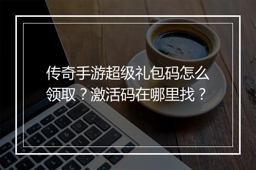 传奇手游超级礼包码怎么领取？激活码在哪里找？