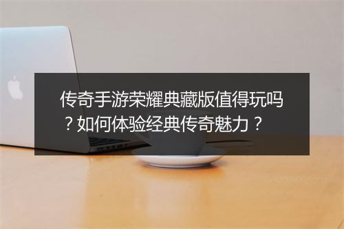 传奇手游荣耀典藏版值得玩吗？如何体验经典传奇魅力？