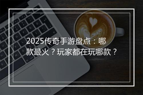 2025传奇手游盘点：哪款最火？玩家都在玩哪款？