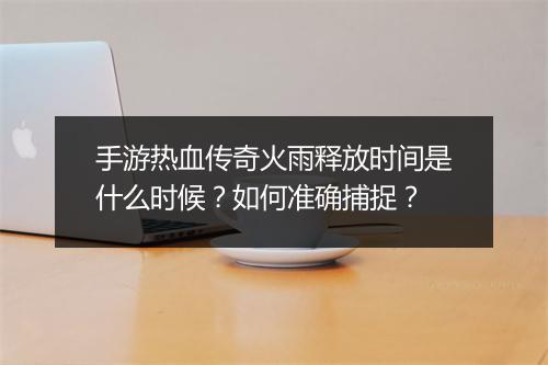 手游热血传奇火雨释放时间是什么时候？如何准确捕捉？